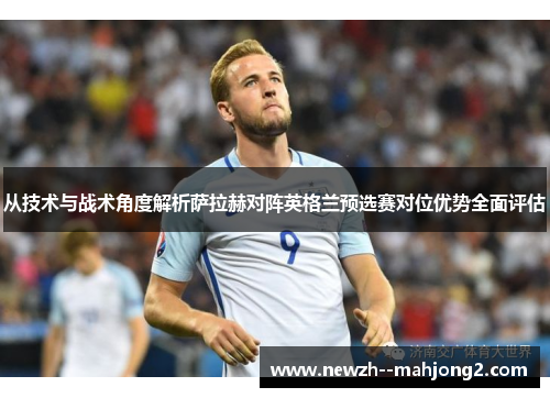 从技术与战术角度解析萨拉赫对阵英格兰预选赛对位优势全面评估 从技术与战术角度解析萨拉赫对阵英格兰预选赛对位优势全面评估