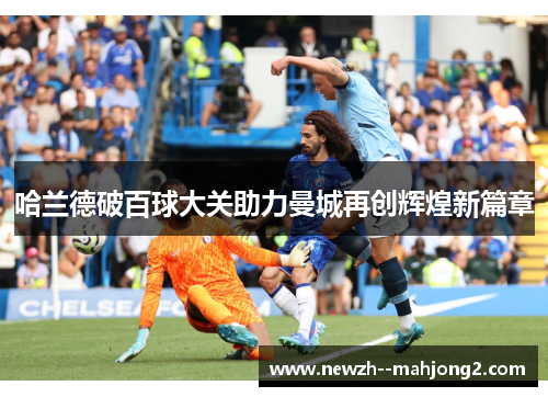哈兰德破百球大关助力曼城再创辉煌新篇章 哈兰德破百球大关助力曼城再创辉煌新篇章