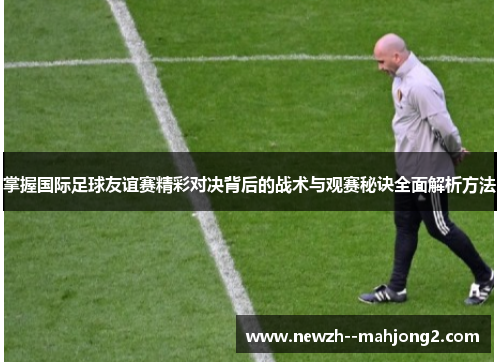掌握国际足球友谊赛精彩对决背后的战术与观赛秘诀全面解析方法
