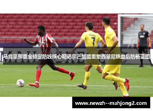 马竞豪掷重金锁定防线核心勒诺尔芒加盟重塑西蒙尼铁血后防新蓝图
