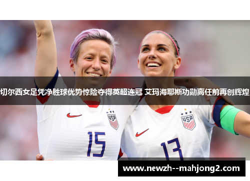 切尔西女足凭净胜球优势惊险夺得英超连冠 艾玛海耶斯功勋离任前再创辉煌 切尔西女足凭净胜球优势惊险夺得英超连冠 艾玛海耶斯功勋离任前再创辉煌